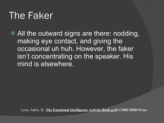 The Faker All the outward signs are there: nodding, making eye contact, and giving the occasional uh huh. However, the faker isn’t concentrating on the speaker. His mind is elsewhere.  Lynn, Adele. B..  The Emotional Intelligence Activity Book p.69  ©2002 HRD Press 