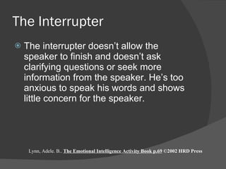 The Interrupter The interrupter doesn’t allow the speaker to finish and doesn’t ask clarifying questions or seek more information from the speaker. He’s too anxious to speak his words and shows little concern for the speaker.  Lynn, Adele. B..  The Emotional Intelligence Activity Book p.69  ©2002 HRD Press 