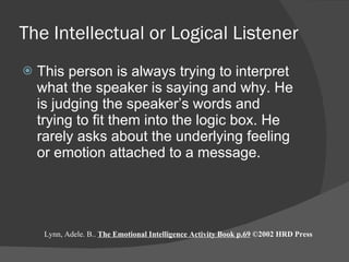 The Intellectual or Logical Listener This person is always trying to interpret what the speaker is saying and why. He is judging the speaker’s words and trying to fit them into the logic box. He rarely asks about the underlying feeling or emotion attached to a message. Lynn, Adele. B..  The Emotional Intelligence Activity Book p.69  ©2002 HRD Press 