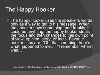 The Happy Hooker The happy hooker uses the speaker’s words only as a way to get to his message. When the speaker says something, and frankly, it could be anything, the happy hooker steals the focus and then changes to this own point of view, opinion, story, or facts. Favorite hooker lines are, “Oh, that’s nothing, here’s what happened to me…” “I remember when I was…” Lynn, Adele. B..  The Emotional Intelligence Activity Book p.69  ©2002 HRD Press 