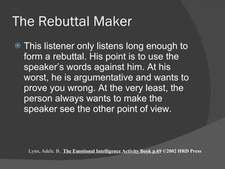 The Rebuttal Maker This listener only listens long enough to form a rebuttal. His point is to use the speaker’s words against him. At his worst, he is argumentative and wants to prove you wrong. At the very least, the person always wants to make the speaker see the other point of view.  Lynn, Adele. B..  The Emotional Intelligence Activity Book p.69  ©2002 HRD Press 
