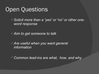 Open Questions Solicit more than a  “ yes ”  or  “ no ”  or other one-word response Aim to get someone to talk Are useful when you want general information Common lead-ins are what,  how, and why   