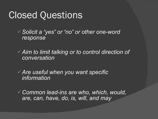 Closed Questions Solicit a  “ yes ”  or  “ no ”  or other one-word response Aim to limit talking or to control direction of conversation Are useful when you want specific information Common lead-ins are who, which, would, are, can, have, do, is, will, and may 