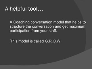 A helpful tool … A Coaching conversation model that helps to structure the conversation and get maximum participation from your staff.  This model is called G.R.O.W.  