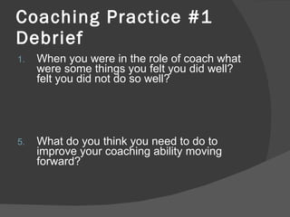 Coaching Practice #1 Debrief When you were in the role of coach what were some things you felt you did well? felt you did not do so well? What do you think you need to do to improve your coaching ability moving forward?  