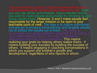 “ You cannot lead, coach or teach anyone without his or her permission-even someone who reports to you.  Sure, you can use all the authoritarian, heavy-handed tactics you want to  make  people accountable for showing up and doing certain tasks.  However, it won’t make people  feel  responsible for the larger mission or be open to your teachable point of view.  The idea is to inspire individuals and groups to produce extraordinary and tangible results, not to extract the results out of them.  The ability to accomplish your goals depends ultimately on investing in your relationships until you have built a powerful partnership that can move mountains .  This means realizing your goals by helping others realize theirs.  It means building your success by building the success of others.  It means engaging in coaching conversations in which you support one another’s growth and development, regardless of who reports to whom.   Hargrove, Robert.  Masterful Coaching Field book. p 164 