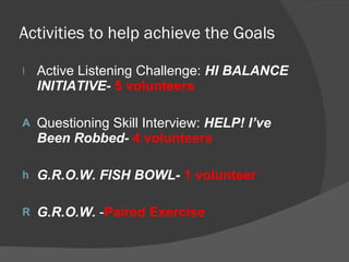 Activities to help achieve the Goals Active Listening Challenge:  HI BALANCE INITIATIVE-   5 volunteers Questioning Skill Interview:  HELP! I’ve Been Robbed-   4 volunteers G.R.O.W. FISH BOWL-   1 volunteer G.R.O.W.  - Paired Exercise 