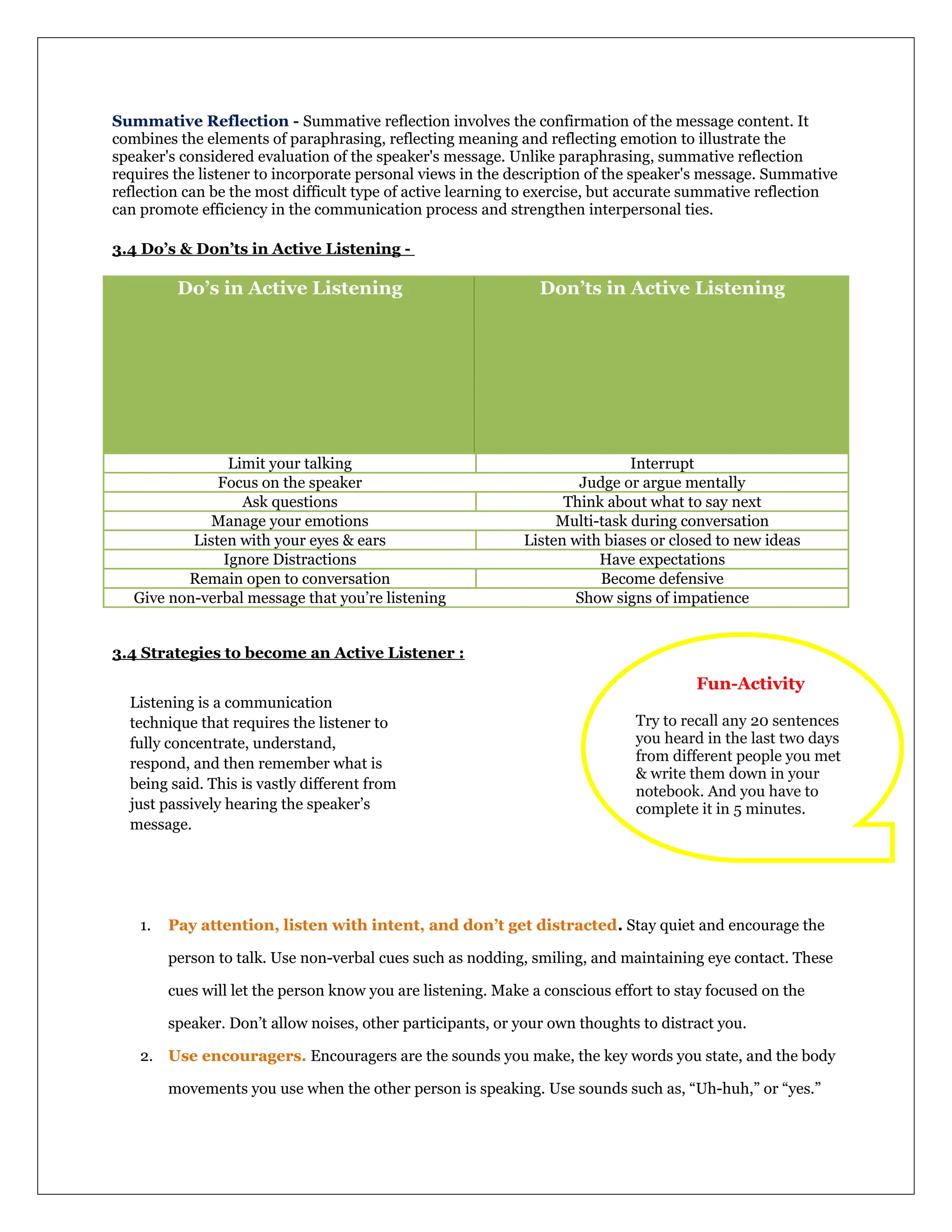 Summative Reflection - Summative reflection involves the confirmation of the message content. It
combines the elements of paraphrasing, reflecting meaning and reflecting emotion to illustrate the
speaker's considered evaluation of the speaker's message. Unlike paraphrasing, summative reflection
requires the listener to incorporate personal views in the description of the speaker's message. Summative
reflection can be the most difficult type of active learning to exercise, but accurate summative reflection
can promote efficiency in the communication process and strengthen interpersonal ties.
3.4 Do’s & Don’ts in Active Listening -
Do’s in Active Listening Don’ts in Active Listening
Limit your talking Interrupt
Focus on the speaker Judge or argue mentally
Ask questions Think about what to say next
Manage your emotions Multi-task during conversation
Listen with your eyes & ears Listen with biases or closed to new ideas
Ignore Distractions Have expectations
Remain open to conversation Become defensive
Give non-verbal message that you’re listening Show signs of impatience
3.4 Strategies to become an Active Listener :
1. Pay attention, listen with intent, and don’t get distracted. Stay quiet and encourage the
person to talk. Use non-verbal cues such as nodding, smiling, and maintaining eye contact. These
cues will let the person know you are listening. Make a conscious effort to stay focused on the
speaker. Don’t allow noises, other participants, or your own thoughts to distract you.
2. Use encouragers. Encouragers are the sounds you make, the key words you state, and the body
movements you use when the other person is speaking. Use sounds such as, “Uh-huh,” or “yes.”
Fun-Activity
Try to recall any 20 sentences
you heard in the last two days
from different people you met
& write them down in your
notebook. And you have to
complete it in 5 minutes.
Listening is a communication
technique that requires the listener to
fully concentrate, understand,
respond, and then remember what is
being said. This is vastly different from
just passively hearing the speaker’s
message.
 