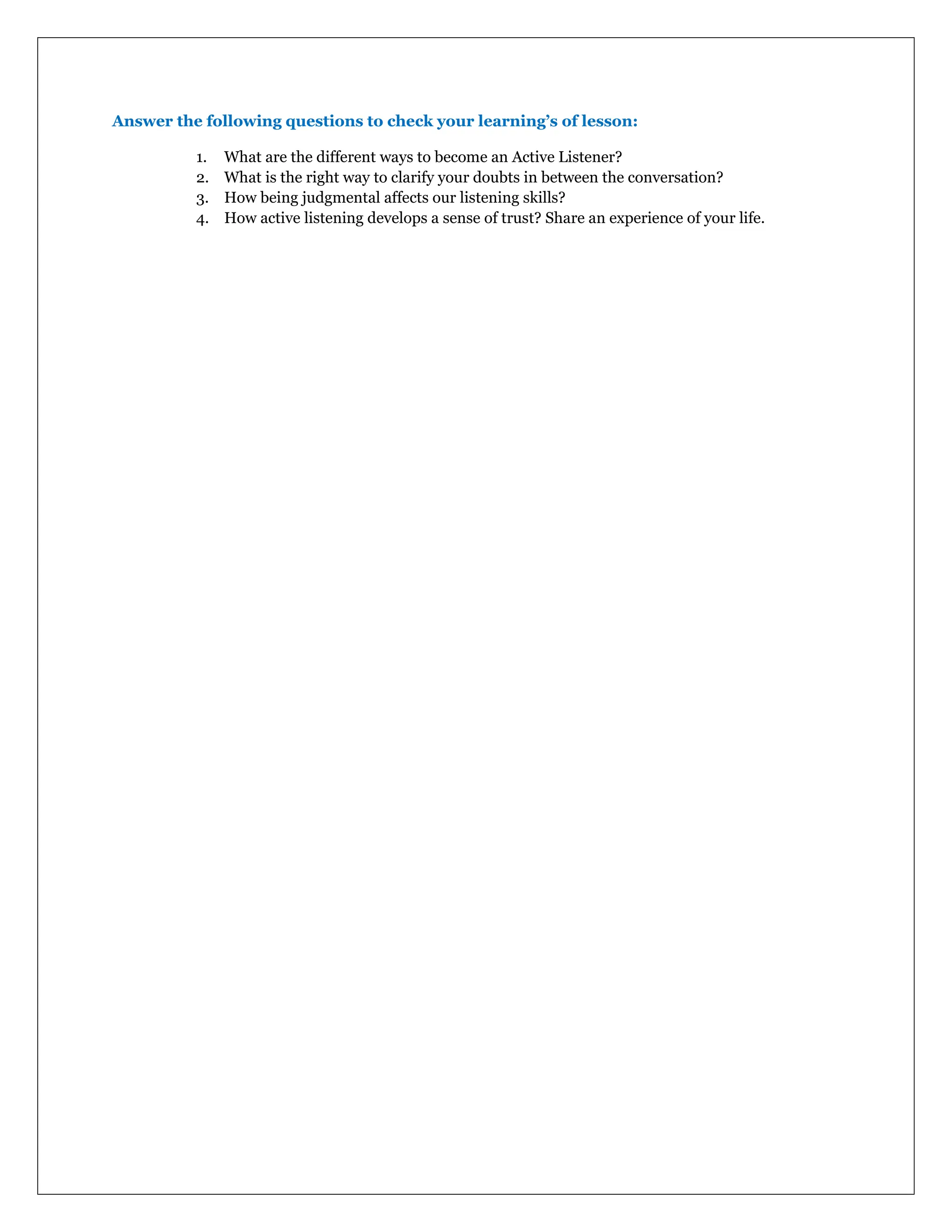 Answer the following questions to check your learning’s of lesson:
1. What are the different ways to become an Active Listener?
2. What is the right way to clarify your doubts in between the conversation?
3. How being judgmental affects our listening skills?
4. How active listening develops a sense of trust? Share an experience of your life.
 