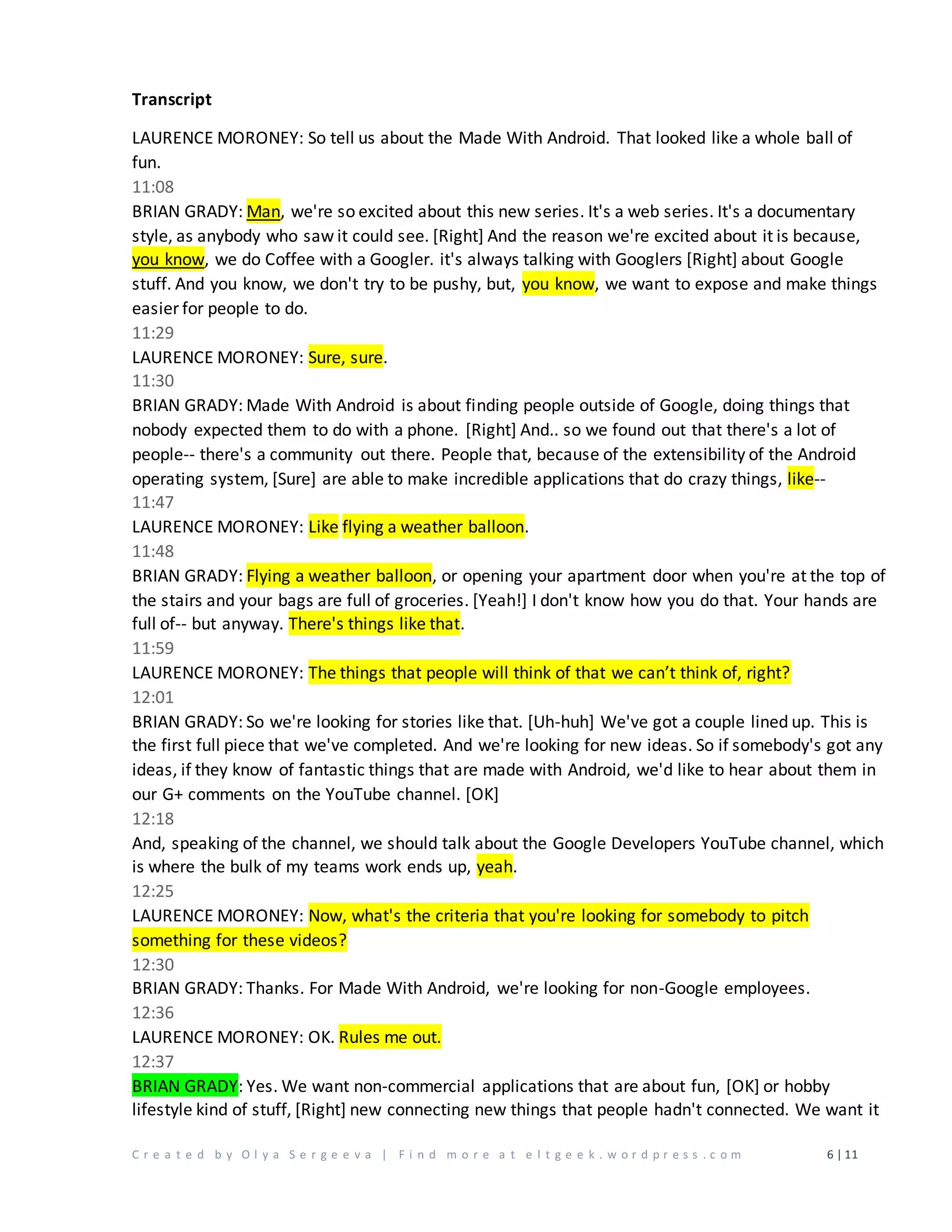 C r e a t e d b y O l y a S e r g e e v a | F i n d m o r e a t e l t g e e k . w o r d p r e s s . c o m 6 | 11
Transcript
LAURENCE MORONEY: So tell us about the Made With Android. That looked like a whole ball of
fun.
11:08
BRIAN GRADY: Man, we're so excited about this new series. It's a web series. It's a documentary
style, as anybody who saw it could see. [Right] And the reason we're excited about it is because,
you know, we do Coffee with a Googler. it's always talking with Googlers [Right] about Google
stuff. And you know, we don't try to be pushy, but, you know, we want to expose and make things
easier for people to do.
11:29
LAURENCE MORONEY: Sure, sure.
11:30
BRIAN GRADY: Made With Android is about finding people outside of Google, doing things that
nobody expected them to do with a phone. [Right] And.. so we found out that there's a lot of
people-- there's a community out there. People that, because of the extensibility of the Android
operating system, [Sure] are able to make incredible applications that do crazy things, like--
11:47
LAURENCE MORONEY: Like flying a weather balloon.
11:48
BRIAN GRADY: Flying a weather balloon, or opening your apartment door when you're at the top of
the stairs and your bags are full of groceries. [Yeah!] I don't know how you do that. Your hands are
full of-- but anyway. There's things like that.
11:59
LAURENCE MORONEY: The things that people will think of that we can’t think of, right?
12:01
BRIAN GRADY: So we're looking for stories like that. [Uh-huh] We've got a couple lined up. This is
the first full piece that we've completed. And we're looking for new ideas. So if somebody's got any
ideas, if they know of fantastic things that are made with Android, we'd like to hear about them in
our G+ comments on the YouTube channel. [OK]
12:18
And, speaking of the channel, we should talk about the Google Developers YouTube channel, which
is where the bulk of my teams work ends up, yeah.
12:25
LAURENCE MORONEY: Now, what's the criteria that you're looking for somebody to pitch
something for these videos?
12:30
BRIAN GRADY: Thanks. For Made With Android, we're looking for non-Google employees.
12:36
LAURENCE MORONEY: OK. Rules me out.
12:37
BRIAN GRADY: Yes. We want non-commercial applications that are about fun, [OK] or hobby
lifestyle kind of stuff, [Right] new connecting new things that people hadn't connected. We want it
 