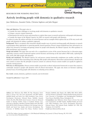 RESEARCH FOR NURSING PRACTICE
Actively involving people with dementia in qualitative research
Jane McKeown, Amanda Clarke, Christine Ingleton and Julie Repper
Aims and objectives. This paper aims to:
• Consider the major challenges to involving people with dementia in qualitative research.
• Critique a process consent framework.
• Demonstrate the need for nurses and researchers to explore these issues in research and practice with people with dementia.
• Consider the impact of the Mental Capacity Act 2005 on research with people with dementia.
To achieve its aims, the authors will draw on current literature and use examples which explores the use of life story work with
people with dementia by taking a qualitative approach.
Background. There is acceptance that researchers should consider ways of actively involving people with dementia in research
as participants where appropriate to answering specific research questions. Process consent methods have been advocated as an
ethical way forward in recruiting and gaining consent for people with dementia, the Mental Capacity Act offers guidance to
both practitioners and researchers.
Design and method. This paper does not seek to be a comprehensive review of the current literature but is a discussion paper
appraising a process consent framework against current literature and drawing on the lead author’s PhD study, exploring life
story work with older people with dementia.
Results and conclusions. The Mental Capacity Act and process consent frameworks compliment one another, and their use
should be considered when researching issues affecting older people with dementia. Researchers and practitioners should work
more closely to ensure that the principles of process consent are achieved. Process consent models can equally be applied to
everyday nursing practice.
Relevance to clinical practice. Process consent models can provide an ethical and practical framework to ensure that consent is
continually assessed in people with dementia with all clinical interventions. The paper also draws on literature exploring
practical ways of involving people with dementia in evaluating service delivery.
Key words: consent, dementia, qualitative research, user-involvement
Accepted for publication: 8 August 2009
Authors: Jane McKeown, BA, RMN, PG Dip. Education, Senior
Nurse in Service User and Carer Involvement and PhD Student,
Sheffield Health and Social Care NHS Foundation Trust, Service
Development Directorate, Fulwood House, Sheffield; Amanda
Clarke, BA, MA, PhD, RGN, Senior Lecturer, Centre for Advanced
Studies in Nursing (CASN), Centre of Academic Primary Care,
University of Aberdeen, Aberdeen; Christine Ingleton, BA, MA, PhD,
RGN, RCNT, PGCE, Professor in Palliative Care Nursing, Centre for
Health and Social Care Studies and Service Development, The
University of Sheffield, Samuel Fox House, Northern General
Hospital, Sheffield; Julie Repper, BA, MPhil, PhD, RGN, RMN,
Associate Professor and Reader in Mental Health Nursing and Social
Care, University of Nottingham and Nottinghamshire Healthcare
Trust, Duncan MacMillan House, Nottingham, UK
Correpondence: Jane McKeown, Senior Nurse in Service User and
Carer Involvement and PhD Student, Sheffield Health and Social
Care NHS Foundation Trust, Service Development Directorate,
Fulwood House, Old Fulwood Road, Sheffield S10 3TH, UK.
Telephone: 0114 2263950.
E-mail: Jane.Mckeown@shsc.nhs.uk
 2010 The Authors. Journal compilation  2010 Blackwell Publishing Ltd, Journal of Clinical Nursing, 19, 1935–1943 1935
doi: 10.1111/j.1365-2702.2009.03136.x
 