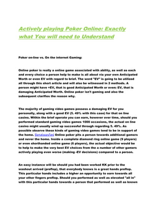 Actively playing Poker Online: Exactly
what You will need to Understand
Poker on-line vs. On the internet Gaming:
Online poker is really a online game associated with ability, as well as each
and every choice a person help to make is all about via your own Anticipated
Worth or even EV with regard to brief. The word "EV" is going to be utilized
all through this short article and will also be witnessed in 2 methods. A
person might have +EV, that is good Anticipated Worth or even: EV, that is
damaging Anticipated Worth. Online poker isn't gaming and also the
subsequent clarifies the reason why.
The majority of gaming video games possess a damaging EV for you
personally, along with a good EV (5. 49% with this case) for that on line
casino. Within the brief operate you can earn, however over time, should you
performed standard gaming video games 1000 occasions, the actual on line
casino might usually wind up successful through regarding 5. 49%. As
possible observe these kinds of gaming video games tend to be in support of
the home. ป๊ อกเด ้งออนไลน์ Online poker pits a person towards additional gamers
and never the home. Inside a complete diamond ring online game (9 players)
or even shorthanded online game (6 players), the actual objective would be
to help to make the very best EV choices from the a number of other gamers
actively playing even worse (making -EV decisions) compared to a person.
An easy instance will be should you had been worked KK prior to the
washout arrived (preflop), that everybody knows is a great hands preflop.
This particular hands includes a higher an opportunity to earn towards all
your other fingers preflop. Should you performed as well as elevated "all in"
with this particular hands towards a person that performed as well as known
 