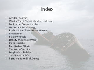 Index 
• Accident 
analysis; 
• What 
a 
Trim 
& 
Stability 
booklet 
includes; 
• Back 
to 
the 
Greeks, 
Eureka! 
• Hydrosta#c 
Terminology; 
• Explana#on 
of 
Newtonian 
moments; 
• Metacenter; 
• Stability 
curves; 
• Density 
and 
displacement; 
• Sta#c 
stability; 
• Free 
Surface 
Effects 
• Transverse 
Stability 
• Longitudinal 
Stability 
• Stability 
Formula’s 
• Instruments 
for 
Dra 
Survey 
© 
Philip 
Corsano 
2014 
 