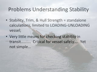 Problems 
Understanding 
Stability 
• Stability, 
Trim, 
& 
Hull 
Strength 
= 
standalone 
calcula#ons, 
limited 
to 
LOADING-­‐UNLOADING 
vessel; 
• Very 
li`le 
means 
for 
checking 
stability 
in 
transit………. 
Cri#cal 
for 
vessel 
safety…. 
Yet 
not 
simple… 
© 
Philip 
Corsano 
2014 
 