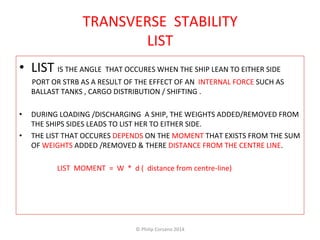 TRANSVERSE 
STABILITY 
LIST 
• LIST 
IS 
THE 
ANGLE 
THAT 
OCCURES 
WHEN 
THE 
SHIP 
LEAN 
TO 
EITHER 
SIDE 
PORT 
OR 
STRB 
AS 
A 
RESULT 
OF 
THE 
EFFECT 
OF 
AN 
INTERNAL 
FORCE 
SUCH 
AS 
BALLAST 
TANKS 
, 
CARGO 
DISTRIBUTION 
/ 
SHIFTING 
. 
• DURING 
LOADING 
/DISCHARGING 
A 
SHIP, 
THE 
WEIGHTS 
ADDED/REMOVED 
FROM 
THE 
SHIPS 
SIDES 
LEADS 
TO 
LIST 
HER 
TO 
EITHER 
SIDE. 
• THE 
LIST 
THAT 
OCCURES 
DEPENDS 
ON 
THE 
MOMENT 
THAT 
EXISTS 
FROM 
THE 
SUM 
OF 
WEIGHTS 
ADDED 
/REMOVED 
& 
THERE 
DISTANCE 
FROM 
THE 
CENTRE 
LINE. 
LIST 
MOMENT 
= 
W 
* 
d 
( 
distance 
from 
centre-­‐line) 
© 
Philip 
Corsano 
2014 
 