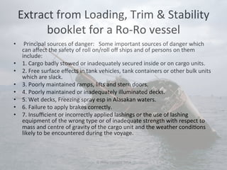 Extract 
from 
Loading, 
Trim 
& 
Stability 
booklet 
for 
a 
Ro-­‐Ro 
vessel 
• 
Principal 
sources 
of 
danger: 
Some 
important 
sources 
of 
danger 
which 
can 
affect 
the 
safety 
of 
roll 
on/roll 
off 
ships 
and 
of 
persons 
on 
them 
include: 
• 1. 
Cargo 
badly 
stowed 
or 
inadequately 
secured 
inside 
or 
on 
cargo 
units. 
• 2. 
Free 
surface 
effects 
in 
tank 
vehicles, 
tank 
containers 
or 
other 
bulk 
units 
which 
are 
slack. 
• 3. 
Poorly 
maintained 
ramps, 
lis 
and 
stern 
doors. 
• 4. 
Poorly 
maintained 
or 
inadequately 
illuminated 
decks. 
• 5. 
Wet 
decks, 
Freezing 
spray 
esp 
in 
Alasakan 
waters. 
• 6. 
Failure 
to 
apply 
brakes 
correctly. 
• 7. 
Insufficient 
or 
incorrectly 
applied 
lashings 
or 
the 
use 
of 
lashing 
equipment 
of 
the 
wrong 
type 
or 
of 
inadequate 
strength 
with 
respect 
to 
mass 
and 
centre 
of 
gravity 
of 
the 
cargo 
unit 
and 
the 
weather 
condi#ons 
likely 
to 
be 
encountered 
during 
the 
voyage. 
© 
Philip 
Corsano 
2014 
 