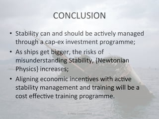 CONCLUSION 
• Stability 
can 
and 
should 
be 
ac#vely 
managed 
through 
a 
cap-­‐ex 
investment 
programme; 
• As 
ships 
get 
bigger, 
the 
risks 
of 
misunderstanding 
Stability, 
{Newtonian 
Physics} 
increases; 
• Aligning 
economic 
incen#ves 
with 
ac#ve 
stability 
management 
and 
training 
will 
be 
a 
cost 
effec#ve 
training 
programme. 
© 
Philip 
Corsano 
2014 
 