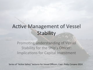 Ac#ve 
Management 
of 
Vessel 
Stability 
Promo#ng 
understanding 
of 
Vessel 
Stability 
for 
the 
Ship’s 
Officer: 
Implica#ons 
for 
Capital 
Investment 
Series 
of 
“Ac#ve 
Safety” 
lectures 
for 
Vessel 
Officers, 
Capt. 
Philip 
Corsano 
2014 
© 
Philip 
Corsano 
2014 
 