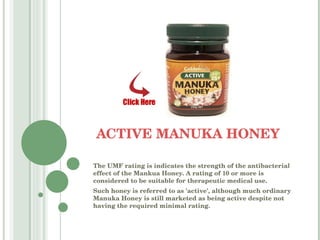 ACTIVE MANUKA HONEY The UMF rating is indicates the strength of the antibacterial effect of the Mankua Honey. A rating of 10 or more is considered to be suitable for therapeutic medical use.  Such honey is referred to as 'active', although much ordinary Manuka Honey is still marketed as being active despite not having the required minimal rating. 