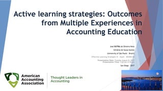 Active learning strategies: Outcomes
from Multiple Experiences in
Accounting Education
José DUTRA de Oliveira Neto
Gilvânia de Sousa Gomes
(University of São Paulo – Brazil)
Effective Learning Strategies III – Hyatt – BOARD 04
Presentation Date: Tuesday August 8, 2017
Presentation Time: 3:00 pm-4:30 pm
San Diego - 2017
1
 