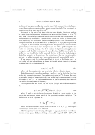 September 29, 2015 11:8 World Scientiﬁc Review Volume - 9.75in x 6.5in active˙meta page 10
10 Michael D. Singh and Marek S. Wartak
in plasmonic waveguides, so far, has been the ones which operate with optical pulses
rather than continuous signals and are always larger than half of the wavelength in
each structure in at least one direction.29
Currently, to the best of our knowledge, the only detailed theoretical analysis
of a gain integrated plasmonic waveguide was performed by Khurgin et al in [29
].
They show that there appears to be general limitations for loss compensation and
lasing using active gain media. These apparent limitations should be studied much
more extensively and understood before attempting to create a loss compensation or
lasing environment. A review of the work by Khurgin et al in [29
] will be presented.
Analysis on two diﬀerent practical plasmonic waveguides with semiconductor
gain materials - one with a silver waveguide and one with a gold waveguide - re-
vealed two interesting ﬁndings. The ﬁrst, pertains to tightly conﬁning plasmonic
waveguides such that the conﬁnement is much less than half the wavelength, the
modal loss was found to inevitably approach the loss of the metal itself, indepen-
dent of the geometry of the structure. The second shows that the current densities
necessary to achieve complete loss compensation approach unsustainable levels.
If one assumes that the total energy of light is stored in the kinetic energy of
carriers for half of a full oscillation, as shown Section 4.1. above, then the expression
for modal loss can be represented by,
γeff = γ(1 − n−2
eff ) (18)
where γ is the damping rate, and neff is the eﬀective refractive index.
Calculations can be carried out and then γ and neff can be plotted as functions
of eﬀective waveguide thickness. These plots can be seen in [29
], showing that once
neff reaches a value of approximately 1.5, the modal loss is commensurate with the
metal loss i.e., 1014
/s. The calculations assumed no speciﬁc geometry and therefore
the results are independent of geometry.
To compensate for this modal loss, the modal gain per second was represented
by,
g(ω) = B ω − Egap(fc(ω) − fv(ω))Γ (19)
where fc and fv are the Fermi-factors that depend on carrier density in the
conduction and valence bands, and B is the stimulated emission coeﬃcient. The
conﬁnement factor is expressed as,
Γ = 2qs
da
0
e−2qsx
dx (20)
where the thickness of the active layer was chosen to be da = 1
2 qs, allowing for
a conﬁnement factor value to be obtained.
The transparency carrier density, when g(ω) = γeff (ω), was then plotted as a
function of waveguide thickness yielding a reasonable range of: 1018
− 1019
cm−3
.
 