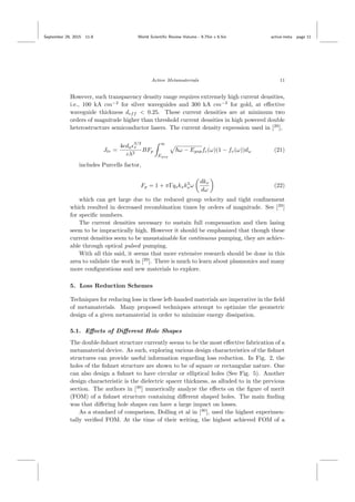 September 29, 2015 11:8 World Scientiﬁc Review Volume - 9.75in x 6.5in active˙meta page 11
Active Metamaterials 11
However, such transparency density range requires extremely high current densities,
i.e., 100 kA cm−2
for silver waveguides and 300 kA cm−2
for gold, at eﬀective
waveguide thickness deff < 0.25. These current densities are at minimum two
orders of magnitude higher than threshold current densities in high powered double
heterostructure semiconductor lasers. The current density expression used in [29
],
Jtr =
4eda
3/2
s
cλ2
BFp
∞
Egap
ω − Egapfc(ω)(1 − fv(ω))dω (21)
includes Purcells factor,
Fp = 1 + πΓqskxk3
sω
dkx
dω
(22)
which can get large due to the reduced group velocity and tight conﬁnement
which resulted in decreased recombination times by orders of magnitude. See [29
]
for speciﬁc numbers.
The current densities necessary to sustain full compensation and then lasing
seem to be impractically high. However it should be emphasized that though these
current densities seem to be unsustainable for continuous pumping, they are achiev-
able through optical pulsed pumping.
With all this said, it seems that more extensive research should be done in this
area to validate the work in [29
]. There is much to learn about plasmonics and many
more conﬁgurations and new materials to explore.
5. Loss Reduction Schemes
Techniques for reducing loss in these left-handed materials are imperative in the ﬁeld
of metamaterials. Many proposed techniques attempt to optimize the geometric
design of a given metamaterial in order to minimize energy dissipation.
5.1. Eﬀects of Diﬀerent Hole Shapes
The double-ﬁshnet structure currently seems to be the most eﬀective fabrication of a
metamaterial device. As such, exploring various design characteristics of the ﬁshnet
structures can provide useful information regarding loss reduction. In Fig. 2, the
holes of the ﬁshnet structure are shown to be of square or rectangular nature. One
can also design a ﬁshnet to have circular or elliptical holes (See Fig. 5). Another
design characteristic is the dielectric spacer thickness, as alluded to in the previous
section. The authors in [30
] numerically analyze the eﬀects on the ﬁgure of merit
(FOM) of a ﬁshnet structure containing diﬀerent shaped holes. The main ﬁnding
was that diﬀering hole shapes can have a large impact on losses.
As a standard of comparison, Dolling et al in [30
], used the highest experimen-
tally veriﬁed FOM. At the time of their writing, the highest achieved FOM of a
 