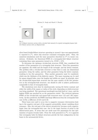 September 29, 2015 11:8 World Scientiﬁc Review Volume - 9.75in x 6.5in active˙meta page 12
12 Michael D. Singh and Marek S. Wartak
Fig. 5.
(a) A ﬁshnet structure section with a circular hole instead of a typical rectangular/square hole
(b) Fishnet section with an elliptical hole
silver-based double-ﬁshnet structure operating at around 1.4µm was approximately
3, reported in [31
], where this structure contained rectangular holes. Thus, the
numerical simulations used the same parameters described in [31
] to ensure con-
sistency. Evidently, the theoretical FOM of a rectangular-hole ﬁshnet structure
containing those same parameters turned to be, FOM = 3.72.
To determine the optimum circular-hole structure FOM, they considered the
number of free parameters of a rectangular hole structure. Three free parameters
are apparent; the width and the length of the rectangle, and the lattice constant.
The problem with a circular-hole structure is that there is only one dimensional
parameter, being the radius, and the other parameter being the lattice constant;
resulting in two free parameters. Thus another parameter must be considered,
which was the thickness of the dielectric spacer. The same reasoning can be used
for square shaped holes, since the lengths and widths are equal. In principle, since
the circular-hole/square-hole structure has the same number of the free parame-
ters as the rectangular-hole structure, one should be able to achieve performance
comparable to that of rectangular-holes.
The simulations were done by simultaneously varying the lattice constant and
either the width of the square or radius of the circle, depending on which structure
was being simulated. The operational wavelength was held ﬁxed at 1.4µm, and the
highest FOM was searched for as the parameters varied. The retrieved optimum
FOM’s of the circular-hole and square-hole structures were 1.21 and 1.29, respec-
tively. As they predicted, the FOM’s had large diﬀerences from the rectangular-hole
case (3.72); a diﬀerence of 2.51 and 2.43.
These losses were said to occur due to magnetic resonance deterioration lead-
ing to the negative real part of the magnetic permeability almost vanishing above
resonance. Also, the real part of the electric permittivity becomes overly negative,
larger than the rectangular-hole case, due to the larger fraction of metal in the
diluted-metal parts. It seems that one needs more free parameters for loss opti-
mization of square/circular holes. From the work presented in [30
], it is apparent
that rectangular holes for ﬁshnet structures provide the best conﬁguration for low
losses in the metamaterial device.
 
