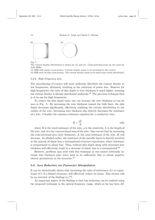 September 29, 2015 11:8 World Scientiﬁc Review Volume - 9.75in x 6.5in active˙meta page 14
14 Michael D. Singh and Marek S. Wartak
Fig. 7.
The current density distribution is shown for (a) and (b). Cross-sectional areas are the same for
both SRRs.
(a) SRR with square cross-section. Current density seems to be increased in the corners.
(b) SRR with circular cross-section. The current density seems to be much more evenly distributed.
5.2.3. High Frequency Loss
The smoothening of corners will more uniformly distribute the current density at
low frequencies, ultimately resulting in the reduction of power loss. However for
high frequencies, the ratio of skin depth to wire thickness is much higher, meaning
the current density is already distributed uniformly.32
The previous technique then
is of no use for high frequencies.
To reduce the skin depth ratio, one can increase the wire thickness as can be
seen in Fig. 8. By increasing the wire thickness toward the bulk limit, the skin
depth decreases signiﬁcantly, eﬀectively conﬁning the current distribution to the
surface of the wire. Increasing wire thickness also directly decreases the resistance
of a wire. Consider the common resistance equation for a conductive wire,
R =
ρL
A
(23)
where R is the total resistance of the wire, ρ is the resistivity, L is the length of
the wire, and A is the cross-sectional area of the wire. One can see that by increasing
the cross-sectional area (wire thickness), A, the total resistance of the wire, R, will
decrease. As alluded earlier, the resistance of the metallic layers is directly involved
in the amount of ohmic loss a metamaterial structure experiences; where resistance
is proportional to ohmic loss. Thus, reduced skin depth along with increased wire
thickness will eﬀectively result in a decrease of ohmic loss in a metamaterial.32
However, problems may arise with this technique as one cannot arbitrarily in-
crease wire thickness since wires need to be suﬃciently thin to obtain negative
electric permittivity in the structure.19
5.3. Loss Reduction via Parameter Manipulation
It can be theoretically shown that increasing the ratio of inductance (L) to capac-
itance (C) of a ﬁshnet structure, will eﬀectively reduce its losses. This section will
be an overview of the ﬁndings in [33
].
An important aspect of the ﬁndings is that loss reduction can be realized using
the proposed technique in the optical frequency range, which so far has been dif-
 
