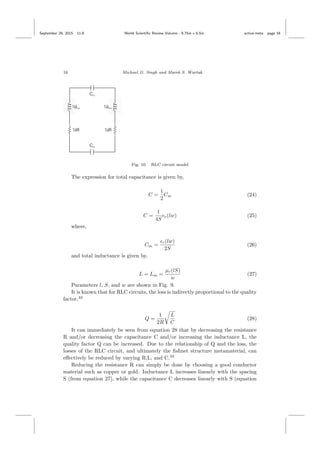 September 29, 2015 11:8 World Scientiﬁc Review Volume - 9.75in x 6.5in active˙meta page 16
16 Michael D. Singh and Marek S. Wartak
Fig. 10. RLC circuit model
The expression for total capacitance is given by,
C =
1
2
Cm (24)
C =
1
4S
r(lw) (25)
where,
Cm =
r(lw)
2S
(26)
and total inductance is given by,
L = Lm =
µr(lS)
w
(27)
Parameters l, S, and w are shown in Fig. 9.
It is known that for RLC circuits, the loss is indirectly proportional to the quality
factor,33
Q =
1
2R
L
C
(28)
It can immediately be seen from equation 28 that by decreasing the resistance
R and/or decreasing the capacitance C and/or increasing the inductance L, the
quality factor Q can be increased. Due to the relationship of Q and the loss, the
losses of the RLC circuit, and ultimately the ﬁshnet structure metamaterial, can
eﬀectively be reduced by varying R,L, and C.33
Reducing the resistance R can simply be done by choosing a good conductor
material such as copper or gold. Inductance L increases linearly with the spacing
S (from equation 27), while the capacitance C decreases linearly with S (equation
 