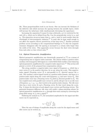 September 29, 2015 11:8 World Scientiﬁc Review Volume - 9.75in x 6.5in active˙meta page 17
Active Metamaterials 17
26). These proportionalities work in our favour. One can increase the thickness of
the dielectric slab which increases the spacing between the metallic layers, which
will increase the inductance while simultaneously decreasing the capacitance.
Increasing the separation S cannot be done arbitrarily, as it is restricted by the
unit cell az which can be deﬁned from Fig. 9 as the perpendicular vector to ax and
ay. The separation can go no larger than az, and az must be much smaller than the
wavelength of electromagnetic radiation.33
It must also be kept small enough to
not aﬀect the negative electric permittivity of the long wires.33
Another potential
problem occurs according to the computational ﬁndings in [33
] that the magnetic
resonance disappears after the spacing is increased to a certain value larger than
the width of the wires. This apparently occurs because the short wires decouple
from each other at that critical value.33
5.4. Optical Parametric Ampliﬁcation
Optical parametric ampliﬁcation was theoretically proposed in [34
] as a means of
compensating loss in negative index materials. The scheme utilizes a positive-index
auxiliary electromagnetic ﬁeld signal as a control ﬁeld which enables a loss-balancing
optical parametric ampliﬁcation for a negative-index signal wave.34
This section will
present a review of the proposed loss compensation scheme.
The setup considers a negative-index wave signal of frequency ω1 which has a
wave vector k1 in the positive direction, let us say along the z-axis. This negative-
index signal’s Poynting vector S1 is anti-parallel to k1; directed against the z-
axis. The auxiliary control signal travels in a positive-index domain, and hence is a
positive-index signal along the z-axis with frequency ω3 and wave vector k3. This
positive-index wave has a Poynting vector S3 which is directed parallel to k3. The
two coupled waves with parallel wave vectors k1 and k3 will give rise to an idle wave
of frequency, ω2 = ω3 −ω1, that travels in the positive-index domain. The idle wave
then has a wave vector k2 and a Poynting vector S2 that travel along the z-axis.
Fig. 11 shows the direction of each signal’s wave vectors and Poynting vectors. The
generated frequency-diﬀerence idle wave will enable a phase-matching scheme for
optical parametric ampliﬁcation at ω1 through three-wave mixing by converting the
pump ﬁeld energy at ω3 into a signal.34
Following the analysis in [34
], the normalized amplitudes for the signal and idler
waves can be expressed as,
aj =
ej
µj
1
4
hj
√
ωj
(29)
Then the rate of change of amplitudes along the z-axis for the signal waves and
idler waves can be written as,
da1
dz
= −iga∗
2ei∆kz
+ a1
α1
2
(30)
 