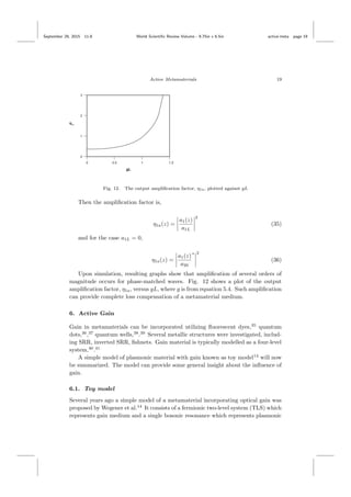 September 29, 2015 11:8 World Scientiﬁc Review Volume - 9.75in x 6.5in active˙meta page 19
Active Metamaterials 19
Fig. 12. The output ampliﬁcation factor, η1a, plotted against gL
Then the ampliﬁcation factor is,
η1a(z) =
a1(z)
a1L
2
(35)
and for the case a1L = 0,
η1a(z) =
a1(z)
a20
∗ 2
(36)
Upon simulation, resulting graphs show that ampliﬁcation of several orders of
magnitude occurs for phase-matched waves. Fig. 12 shows a plot of the output
ampliﬁcation factor, η1a, versus gL, where g is from equation 5.4. Such ampliﬁcation
can provide complete loss compensation of a metamaterial medium.
6. Active Gain
Gain in metamaterials can be incorporated utilizing ﬂuorescent dyes,35
quantum
dots,36
,37
quantum wells,38
.39
Several metallic structures were investigated, includ-
ing SRR, inverted SRR, ﬁshnets. Gain material is typically modelled as a four-level
system,40
.41
A simple model of plasmonic material with gain known as toy model14
will now
be summarized. The model can provide some general insight about the inﬂuence of
gain.
6.1. Toy model
Several years ago a simple model of a metamaterial incorporating optical gain was
proposed by Wegener et al.14
It consists of a fermionic two-level system (TLS) which
represents gain medium and a single bosonic resonance which represents plasmonic
 