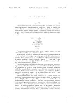 September 29, 2015 11:8 World Scientiﬁc Review Volume - 9.75in x 6.5in active˙meta page 2
2 Michael D. Singh and Marek S. Wartak
n =
√
µ (1)
A material simultaneously having negative electric permittivity and negative
magnetic permeability is a metamaterial. Since both and µ are negative, the
product of the two is a positive real number. Interestingly, this means that the
refractive index is a real negative number. To illustrate why the refractive index
becomes a negative number, see this simple example (for a more complete discussion,
see [2
])
Let, = −1 and µ = −1
n =
√
µ
n = (−1)(−1)
n = (−1) (−1)
n = i × i
n = −1
Thus, metamaterials are characterized by having a negative index of refraction,
and are often referred to as negative index materials.
In recent years the ﬁeld of metamaterials has received remarkable attention
with the number of published papers growing exponentially. This is due to unusual
properties of such systems (see [3
] for a recent review) and also important practical
applications like perfect lenses [4
], invisibility cloaking [5
], [6
], slow light [7
], and
enhanced optical nonlinearities [8
]. Parallel to theoretical developments there has
been spectacular experimental progress [9
].
The full exploitation of metamaterials suﬀers due to the existence of losses which
at present are orders of magnitude that are too large for practical applications and
are considered as an important factor limiting practical applications of metama-
terials. For example, detailed analytical studies show that losses limit the super-
resolution of a theoretical super-lens [10
]. There was some controversy about the
possibilities of eliminating losses [11
] but as shown by Webb and Thylen [12
] it is
possible to completely eliminate losses in metamaterials.
In recent years there has been several reports [13
], [14
], [15
] about possible com-
pensation of losses in metamaterials by introducing gain elements. For example, We-
gener et al [14
] formulated a simple model where gain is represented by a fermionic
two-level system which is coupled via a local-ﬁeld to a single bosonic resonance
representing the plasmonic resonance of metamaterial. Also recently, Fang et al
[15
] described a model where gain system is modelled by generic four-level atomic
system. They conducted numerical analysis using FDTD technique. Two geome-
tries were considered. In the magnetic one, the gain material is introduced in the
gap region of the split-ring resonators (SRR). The system has a magnetic resonance
 