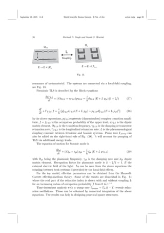 September 29, 2015 11:8 World Scientiﬁc Review Volume - 9.75in x 6.5in active˙meta page 20
20 Michael D. Singh and Marek S. Wartak
Fig. 13.
resonance of metamaterial. The systems are connected via a local-ﬁeld coupling,
see Fig. 13.
Fermionic TLS is described by the Bloch equations
dpT LS
dt
+ (iΩT LS + γT LS) pT LS =
i
dT LS (E + L ppl) (1 − 2f) (37)
df
dt
+ ΓT LS f =
i
p∗
T LSdT LS (E + L ppl) − pT LSd∗
T LS (E + L ppl)
∗
(38)
In the above expressions, pT LS represents (dimensionless) complex transition ampli-
tude, f = fT LS is the occupation probability of the upper level, dT LS is the dipole
matrix element, ΩT LS is the transition frequency, γT LS is the damping or transverse
relaxation rate, ΓT LS is the longitudinal relaxation rate, L is the phenomenological
coupling constant between fermionic and bosonic systems. Pump rate Γpump can
also be added on the right-hand side of Eq. (38). It will account for pumping of
TLS via additional energy levels.
The equation of motion for bosonic mode is
dppl
dt
+ (iΩpl + γpl) ppl =
i
dpl (E + L pT LS) (39)
with Ωpl being the plasmonic frequency, γpl is the damping rate and dpl dipole
matrix element. Occupation factor for plasmonic mode is (1 − 2f) = 1. E the
external electric ﬁeld of the light. As can be seen from the above equations the
coupling between both systems is provided by the local-ﬁeld eﬀects.
For the toy model, eﬀective parameters can be obtained from the Maxwell-
Garrett eﬀective-medium theory. Some of the results are illustrated in Fig. 14
where the real part of the refractive index is shown with and without coupling L
for an increasing values of occupation probability f from 0 to 1.14
Time-dependent analysis with a pump rate Γpump = Γ0 (1 − f) reveals relax-
ation oscillations. Those can be obtained by numerical integration of the above
equations. The results can help in designing practical spaser structures.
 