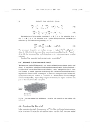 September 29, 2015 11:8 World Scientiﬁc Review Volume - 9.75in x 6.5in active˙meta page 22
22 Michael D. Singh and Marek S. Wartak
∂N1
∂t
=
N2
τ21
−
1
ωr,e
∂Pe
∂t
+ ΓePe · Eloc−
N1
τ10
(42)
∂N0
∂t
=
N1
τ10
−
1
ωr,a
∂Pa
∂t
+ ΓaPa · Eloc (43)
The evolution of polarization densities Pa = Pa(r, t) of the transition 0 ↔ 3
and Pe = Pe(r, t) of the transition 1 ↔ 2 under the local electric ﬁeld E(r, t) is
described by the diﬀerential equations (i = a, e)
∂2
Pi
∂t2
+ 2Γi
∂Pi
∂t
+ ω2
0,iPi = −σi∆NiEi (44)
The resonance frequencies are deﬁned as ω0,i = ω2
r,i + Γ2
i
1/2
, ∆Na(r, t) =
N3(r, t)−N0(r, t) is the inversion of the pump transition and ∆Ne(r, t) = N2(r, t)−
N1(r, t) is the inversion of the probe transition, σi is a phenomenological coupling
constant.
Details of the numerical implementation are provided in.43
6.3. Approach by Wuestner et al (2010)
Wuestner et al applied MB approach and considered two conﬁgurations, passive and
active. In the passive conﬁguration two silver ﬁshnet ﬁlms were embedded inside a
dielectric host with a value of refractive index nh = 1.62. The permittivity of silver
was modeled by Drude approach corrected by two Lorentzian resonances to match
experimental data at visible wavelengths. In the active conﬁguration it is shown that
incorporation of a gain medium in a structure of a double-ﬁshnet nonbianisotropic
metamaterial (see Fig. 16) can fully compensate losses in the regime where the real
part of the refractive index is negative.
Fig. 16. Two silver ﬁshnet ﬁlms embedded in a dielectric host consisting of gain material (dye
molecules)
6.4. Experiment by Xiao et al
It has been experimentally demonstrated in [35
] by Xiao et al that a ﬁshnet metama-
terial structure with an active gain medium spacer can eﬀectively overcome optical
 