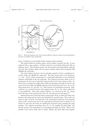 September 29, 2015 11:8 World Scientiﬁc Review Volume - 9.75in x 6.5in active˙meta page 23
Active Metamaterials 23
Fig. 17. Real and imaginary part of the retrieved eﬀective refractive indices of the double-ﬁshnet
structure for diﬀerent pump amplitudes.
losses, resulting in an essentially lossless negative index material.
The typical dielectric medium spacer used in ﬁshnet material (see Fig. 2) was
replaced with a gain medium. A ﬁshnet structure was initially fabricated with an
Alumina spacer. This Alumina spacer was then removed and immediately replaced
with the gain medium which was the epoxy medium doped with rhodamine 800
(Rh800) dye molecules.
The active ﬁshnet structure can be optically pumped to form a population in-
version within the Rh800 dye molecules. The laser pump must be of frequency,
ω = (E3 − E0)/ , which corresponds to a wavelength equivalent to the stimulated
emission wavelength of the dye molecules. The quantum processes which occur to
compensate for loss can be described using the four-level system shown in Fig. 15.
The device is pumped by a light pulse which will propagate through the device and
excite electrons within the Rh800 molecules from the ground state level, N0, to the
third energy level, N3, (see Fig. 15). This is known as a population inversion. After
a lifetime, τ32, excited electrons will transition from, N3, to, N2, either radiatively
or non-radiatively. Then after another lifetime, τ10, electrons in the, N1, energy
level will relax to the ground state level, N0, and the process will repeat.28
Measurements were obtained using a pump-probe setup, in which the delay time
between the pump and the probe was optimized for maximal gain. The results are
shown in Fig. 18 where the black line is the transmission spectrum with pumping
power 1mW, and the gray line is the transmission spectrum with no pump. It can
clearly be seen that the losses are signiﬁcantly decreased when pumping the gain
medium. The radiative transitions from N3, to, N2, amplify the probe light, and
thereby increase the transmission as it propagates through the device. This is only
possible if the correct delay time is chosen. Ideally, the probe light must happen
 