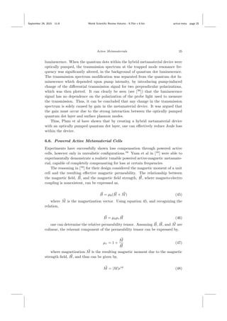 September 29, 2015 11:8 World Scientiﬁc Review Volume - 9.75in x 6.5in active˙meta page 25
Active Metamaterials 25
luminescence. When the quantum dots within the hybrid metamaterial device were
optically pumped, the transmission spectrum at the trapped mode resonance fre-
quency was signiﬁcantly altered, in the background of quantum dot luminescence.
The transmission spectrum modiﬁcation was separated from the quantum dot lu-
minescence which depended upon pump intensity, by introducing pump-induced
change of the diﬀerential transmission signal for two perpendicular polarizations,
which was then plotted. It can clearly be seen (see [36
]) that the luminescence
signal has no dependence on the polarization of the probe light used to measure
the transmission. Thus, it can be concluded that any change in the transmission
spectrum is solely caused by gain in the metamaterial device. It was argued that
the gain must occur due to the strong interaction between the optically pumped
quantum dot layer and surface plasmon modes.
Thus, Plum et al have shown that by creating a hybrid metamaterial device
with an optically pumped quantum dot layer, one can eﬀectively reduce Joule loss
within the device.
6.6. Powered Active Metamaterial Cells
Experiments have successfully shown loss compensation through powered active
cells, however only in unrealistic conﬁgurations.16
Yuan et al in [16
] were able to
experimentally demonstrate a realistic tunable powered active-magnetic metamate-
rial, capable of completely compensating for loss at certain frequencies.
The reasoning in [16
] for their design considered the magnetic moment of a unit
cell and the resulting eﬀective magnetic permeability. The relationship between
the magnetic ﬁeld, B, and the magnetic ﬁeld strength, H, where magneto-electro
coupling is nonexistent, can be expressed as,
B = µ0(H + M) (45)
where M is the magnetization vector. Using equation 45, and recognizing the
relation,
B = µ0µrH (46)
one can determine the relative permeability tensor. Assuming B, H, and M are
colinear, the relavant component of the permeability tensor can be expressed by,
µr = 1 +
M
H
(47)
where magnetization M is the resulting magnetic moment due to the magnetic
strength ﬁeld, H, and thus can be given by,
M = |M|eiφ
(48)
 