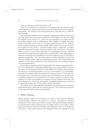 September 29, 2015 11:8 World Scientiﬁc Review Volume - 9.75in x 6.5in active˙meta page 26
26 Michael D. Singh and Marek S. Wartak
where φ is the phase of M with respect to H.
Using [44
] as a reference, the authors in [16
] recognized that control of the phase
φ from equation 48 enables control of the real and imaginary parts of the magnetic
permeability. The design of the metamaterial device used this fact to enable for
high tunability.
The experiment utilized an active-magnetic metamaterial consisting of arrays of
unit cells, where each unit cell was powered by a DC supply. The unit cell design
was inspired by the work in [44
]. Each unit cell comprised of a sensing loop for
the incident magnetic ﬁeld, a radiofrequency (RF) ampliﬁer to amplify the sensed
signal, and a driven loop in order to tune the magnetization vector M. Adjacent
to the sensing and driven loops was an SRR, which reduced the amount of active
gain required for the device.16
The RF ampliﬁer inputs a signal into a voltage-
controlled phase shifter which controls the phase at the driven loop. The phase
shifter turns out to be of high importance as it distinguishes the unit cell from
any other previously designed powered active metamaterial. This phase shifter is
ultimately responsible for controlling the real and imaginary parts of the eﬀective
magnetic permeability. Since the phase shifter is voltage-controlled, the unit cell
then has a highly tunable magnetic permeability property. This unique design and
capability can be of great signiﬁcance when considering loss in the magnetic regime
of a metamaterial device.
Upon testing a single unit cell by applying DC bias voltages ranging from 0V to
12V, it was found that at each applied voltage there was a strong magnetic response
just above the self resonant frequencies of the SRRs. Zero magnetic loss frequencies
were found at corresponding points of real (µr) and imaginary (µr ) permeability,
at speciﬁc bias voltages. More interestingly, at certain µr and µr , it was found that
zero magnetic loss is possible for an array of unit cells. However, one cannot choose
an arbitrary frequency as it was found that the electric response can become large,
resulting in a device that exhibits zero magnetic loss but nonzero overall loss. For
certain frequencies, the electric antiresonance is negligible allowing the material to
be completely lossless. See [16
] for speciﬁc numbers and ﬁgures.
The authors in [16
] experimentally demonstrated loss compensation of a realistic
metamaterial device, albeit only for certain frequencies. This work however provides
a great step forward for low-loss metamaterials.
7. Surface Plasmons
Surface plasmons (SPs) can be described as collective and coherent oscillations
of electron-ﬁelds conﬁned to the surface of a medium. Plasmons are collective
oscillations of a free electron gas within a medium, away from the surface. Metallics
in particular have surface plasmons that are tightly bound to the surface, which
makes them eﬀective scatterers of incident electromagnetic waves.45
As mentioned
in Section 4., much of the energy of electromagnetic waves gets dissipated by the
 
