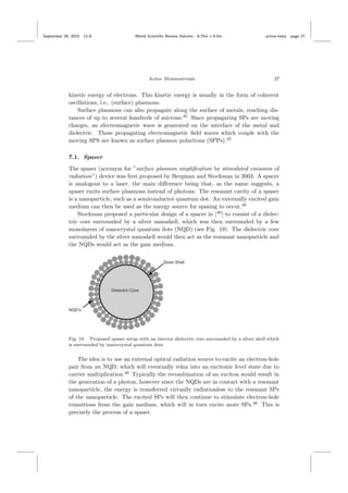 September 29, 2015 11:8 World Scientiﬁc Review Volume - 9.75in x 6.5in active˙meta page 27
Active Metamaterials 27
kinetic energy of electrons. This kinetic energy is usually in the form of coherent
oscillations, i.e., (surface) plasmons.
Surface plasmons can also propagate along the surface of metals, reaching dis-
tances of up to several hundreds of microns.45
Since propagating SPs are moving
charges, an electromagnetic wave is generated on the interface of the metal and
dielectric. These propagating electromagnetic ﬁeld waves which couple with the
moving SPS are known as surface plasmon polaritons (SPPs).45
7.1. Spaser
The spaser (acronym for ”surface plasmon ampliﬁcation by stimulated emission of
radiation”) device was ﬁrst proposed by Bergman and Stockman in 2003. A spacer
is analogous to a laser, the main diﬀerence being that, as the name suggests, a
spaser emits surface plasmons instead of photons. The resonant cavity of a spaser
is a nanoparticle, such as a semiconductor quantum dot. An externally excited gain
medium can then be used as the energy source for spasing to occur.46
Stockman proposed a particular design of a spacer in [46
] to consist of a dielec-
tric core surrounded by a silver nanoshell, which was then surrounded by a few
monolayers of nanocrystal quantum dots (NQD) (see Fig. 19). The dielectric core
surrounded by the silver nanoshell would then act as the resonant nanoparticle and
the NQDs would act as the gain medium.
Fig. 19. Proposed spaser setup with an interior dielectric core surrounded by a silver shell which
is surrounded by nanocrystal quantum dots
The idea is to use an external optical radiation source to excite an electron-hole
pair from an NQD, which will eventually relax into an excitonic level state due to
carrier multiplication.46
Typically the recombination of an exciton would result in
the generation of a photon, however since the NQDs are in contact with a resonant
nanoparticle, the energy is transferred virtually radiationless to the resonant SPs
of the nanoparticle. The excited SPs will then continue to stimulate electron-hole
transitions from the gain medium, which will in turn excite more SPs.46
This is
precisely the process of a spaser.
 
