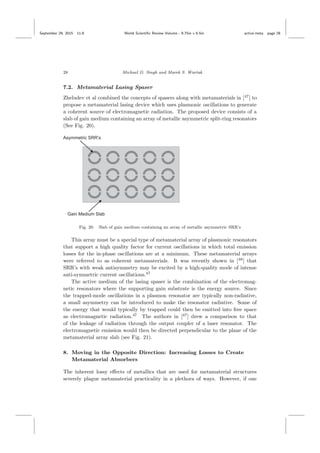 September 29, 2015 11:8 World Scientiﬁc Review Volume - 9.75in x 6.5in active˙meta page 28
28 Michael D. Singh and Marek S. Wartak
7.2. Metamaterial Lasing Spaser
Zheludev et al combined the concepts of spasers along with metamaterials in [47
] to
propose a metamaterial lasing device which uses plasmonic oscillations to generate
a coherent source of electromagnetic radiation. The proposed device consists of a
slab of gain medium containing an array of metallic asymmetric split-ring resonators
(See Fig. 20).
Fig. 20. Slab of gain medium containing an array of metallic asymmetric SRR’s
This array must be a special type of metamaterial array of plasmonic resonators
that support a high quality factor for current oscillations in which total emission
losses for the in-phase oscillations are at a minimum. These metamaterial arrays
were referred to as coherent metamaterials. It was recently shown in [48
] that
SRR’s with weak antisymmetry may be excited by a high-quality mode of intense
anti-symmetric current oscillations.47
The active medium of the lasing spaser is the combination of the electromag-
netic resonators where the supporting gain substrate is the energy source. Since
the trapped-mode oscillations in a plasmon resonator are typically non-radiative,
a small asymmetry can be introduced to make the resonator radiative. Some of
the energy that would typically by trapped could then be emitted into free space
as electromagnetic radiation.47
The authors in [47
] drew a comparison to that
of the leakage of radiation through the output coupler of a laser resonator. The
electromagnetic emission would then be directed perpendicular to the plane of the
metamaterial array slab (see Fig. 21).
8. Moving in the Opposite Direction: Increasing Losses to Create
Metamaterial Absorbers
The inherent lossy eﬀects of metallics that are used for metamaterial structures
severely plague metamaterial practicality in a plethora of ways. However, if one
 