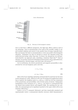 September 29, 2015 11:8 World Scientiﬁc Review Volume - 9.75in x 6.5in active˙meta page 29
Active Metamaterials 29
Fig. 21. Direction of electromagnetic emission
were to look from a diﬀerent perspective, the high lossy eﬀects could be used to
our advantage. Loss in metamaterials is the result of the metallic’s ability to ab-
sorb incident radiation and convert it into another form of energy (typically heat).
One can increase the losses in metamaterials to create near perfect electromagnetic
absorbers. Techniques can then be devised to convert the absorbed energy into
useful electrical energy rather than heat. In theory, the absorptivity of a metame-
terial absorber can approach unity, mimicking a miniature black hole.49
Such an
absorber can produce practical technological advancements such as photodetectors,
microbolometers, thermal images, and novel solar cell systems.50
As it is well known, the electric permittivity and magnetic permeability is char-
acterized by real and imaginary parts such that,
= re + i im (49)
µ = µre + iµim (50)
Most of the focus regarding optimizing metamaterials for practical use has been
on the real parts of and µ. However in the case of creating novel applications where
loss is required, the imaginary parts ( im and µim), which are the loss components
of the permittivity and permeability, must become points of interest. Independent
manipulation of the resonances of im and µim can result in a metamaterial that
can absorb both incident electric and magnetic ﬁelds. By matching the two vari-
ables, the metamaterial can be impedance-matched to free space which will in turn
minimize reﬂectivity.51
Landy et al in [51
] proposed, fabricated, and then numerically simulated and
experimentally tested, a metamaterial absorber structure which demonstrated a
 
