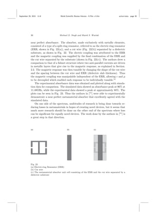 September 29, 2015 11:8 World Scientiﬁc Review Volume - 9.75in x 6.5in active˙meta page 30
30 Michael D. Singh and Marek S. Wartak
near perfect absorbance. The absorber, made exclusively with metallic elements,
consisted of a type of a split-ring resonator, referred to as the electric-ring resonator
(ERR, shown in Fig. 22(a)), and a cut wire (Fig. 22(b)) separated by a dielectric
substrate, as shown in Fig. 22. The electric coupling was attributed to the ERR
and the magnetic coupling was supplied by the ﬁnal combination of the ERR and
the cut wire separated by the substrate (shown in Fig. 22(c)). The authors drew a
comparison to that of a ﬁshnet structure where two anti-parallel currents are driven
in metallic layers that give rise to the magnetic response, as explained in Section.
2.2. The magnetic response was then tunable by changing the shape of the cut wire
and the spacing between the cut wire and ERR (dielectric slab thickness). Thus
the magnetic coupling was manipulable independent of the ERR, allowing and µ
to be decoupled which enabled each response to be individually tunable.51
The experimental absorbance data was obtained and plotted along with simula-
tion data for comparison. The simulated data showed an absorbance peak at 96% at
11.48GHz, while the experimental data showed a peak at approximately 88%. The
plots can be seen in Fig. 23. Thus the authors in [51
] were able to experimentally
demonstrate a near perfect metamaterial absorber that excellently agreed with the
simulated data.
On one side of the spectrum, multitudes of research is being done towards re-
ducing losses in metamaterials in hopes of creating novel devices, but it seems that
much more research should be done on the other end of the spectrum where loss
can be signiﬁcant for equally novel devices. The work done by the authors in [51
] is
a great step in that direction.
Fig. 22.
(a) Electric-ring Resonator (ERR)
(b) Cut wire
(c) The metamaterial absorber unit cell consisting of the ERR and the cut wire separated by a
dielectric substrate
 