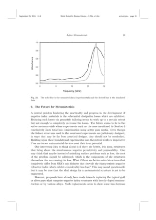 September 29, 2015 11:8 World Scientiﬁc Review Volume - 9.75in x 6.5in active˙meta page 31
Active Metamaterials 31
Fig. 23. The solid line is the measured data (experimental) and the dotted line is the simulated
data
9. The Future for Metamaterials
A central problem hindering the practicality and progress in the development of
negative index materials is the substantial dissipative losses which are exhibited.
Reducing such losses via geometric tailoring seems to work up to a certain extent
but not enough to completely overcome the losses. The future seems to lie in the
active metamaterials where experiments such as the ones mentioned in Section 6
conclusively show total loss compensation using active gain media. Even though
the ﬁshnet structures used in the mentioned experiments are judiciously designed,
in ways that may be far from practical designs, they should not be overlooked.
Building upon these foundational experimental and theoretical works is imperative
if we are to see metamaterial devices meet their true potential.
One interesting idea to think about is if there are better, less lossy, structures
that bring about the simultaneous negative permittivity and permeability. One
may think that maybe instead of attacking surface problems such as loss, the root
of the problem should be addressed; which is the components of the structures
themselves that are causing the loss. What if there are better suited structures that
completely diﬀer from SRR’s and ﬁshnets that provide the characteristic negative
refractive index which exhibit considerably less loss? This may sound questionable
but it may be true that the ideal design for a metamaterial structure is yet to be
engineered.
However, proposals have already been made towards replacing the typical gold
or silver parts that comprise negative index structures with heavily doped semicon-
ductors or by various alloys. Such replacements seem to show some loss decrease
 