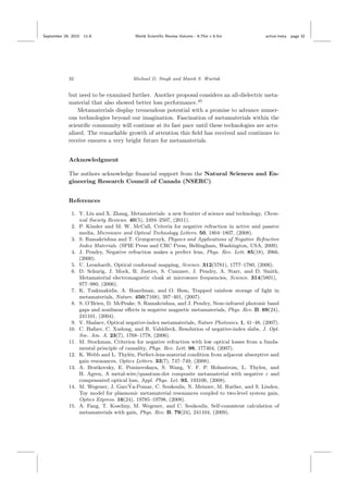 September 29, 2015 11:8 World Scientiﬁc Review Volume - 9.75in x 6.5in active˙meta page 32
32 Michael D. Singh and Marek S. Wartak
but need to be examined further. Another proposal considers an all-dielectric meta-
material that also showed better loss performance.45
Metamaterials display tremendous potential with a promise to advance numer-
ous technologies beyond our imagination. Fascination of metamaterials within the
scientiﬁc community will continue at its fast pace until these technologies are actu-
alized. The remarkable growth of attention this ﬁeld has received and continues to
receive ensures a very bright future for metamaterials.
Acknowledgment
The authors acknowledge ﬁnancial support from the Natural Sciences and En-
gineering Research Council of Canada (NSERC).
References
1. Y. Liu and X. Zhang, Metamaterials: a new frontier of science and technology, Chem-
ical Society Reviews. 40(5), 2494–2507, (2011).
2. P. Kinsler and M. W. McCall, Criteria for negative refraction in active and passive
media, Microwave and Optical Technology Letters. 50, 1804–1807, (2008).
3. S. Ramakrishna and T. Grzegorczyk, Physics and Applications of Negative Refractive
Index Materials. (SPIE Press and CRC Press, Bellingham, Washington, USA, 2009).
4. J. Pendry, Negative refraction makes a perfect lens, Phys. Rev. Lett. 85(18), 3966,
(2000).
5. U. Leonhardt, Optical conformal mapping, Science. 312(5781), 1777–1780, (2006).
6. D. Schurig, J. Mock, B. Justice, S. Cummer, J. Pendry, A. Starr, and D. Smith,
Metamaterial electromagnetic cloak at microwave frequencies, Science. 314(5801),
977–980, (2006).
7. K. Tsakmakidis, A. Boardman, and O. Hess, Trapped rainbow storage of light in
metamaterials, Nature. 450(7168), 397–401, (2007).
8. S. O’Brien, D. McPeake, S. Ramakrishna, and J. Pendry, Near-infrared photonic band
gaps and nonlinear eﬀects in negative magnetic metamaterials, Phys. Rev. B. 69(24),
241101, (2004).
9. V. Shalaev, Optical negative-index metamaterials, Nature Photonics. 1, 41–48, (2007).
10. C. Hafner, C. Xudong, and R. Vahldieck, Resolution of negative-index slabs, J. Opt.
Soc. Am. A. 23(7), 1768–1778, (2006).
11. M. Stockman, Criterion for negative refraction with low optical losses from a funda-
mental principle of causality, Phys. Rev. Lett. 98, 177404, (2007).
12. K. Webb and L. Thyl´en, Perfect-lens-material condition from adjacent absorptive and
gain resonances, Optics Letters. 33(7), 747–749, (2008).
13. A. Bratkovsky, E. Ponizovskaya, S. Wang, Y. F. P. Holmstrom, L. Thylen, and
H. Agren, A metal-wire/quantum-dot composite metamaterial with negative ε and
compensated optical loss, Appl. Phys. Let. 93, 193106, (2008).
14. M. Wegener, J. Garc´Ya-Pomar, C. Soukoulis, N. Meinzer, M. Ruther, and S. Linden,
Toy model for plasmonic metamaterial resonances coupled to two-level system gain,
Optics Express. 16(24), 19785–19798, (2008).
15. A. Fang, T. Koschny, M. Wegener, and C. Soukoulis, Self-consistent calculation of
metamaterials with gain, Phys. Rev. B. 79(24), 241104, (2009).
 