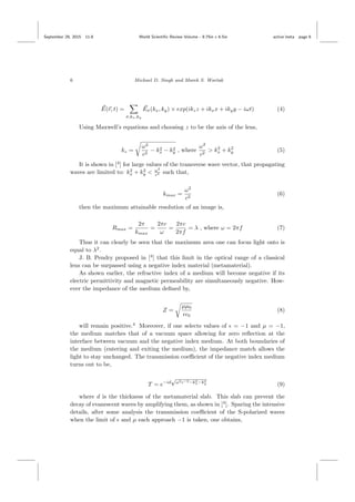 September 29, 2015 11:8 World Scientiﬁc Review Volume - 9.75in x 6.5in active˙meta page 6
6 Michael D. Singh and Marek S. Wartak
E(r, t) =
σ,kx,ky
Eσ(kx, ky) × exp(ikzz + ikxx + ikyy − iωt) (4)
Using Maxwell’s equations and choosing z to be the axis of the lens,
kz =
ω2
c2
− k2
x − k2
y , where
ω2
c2
> k2
x + k2
y (5)
It is shown in [4
] for large values of the transverse wave vector, that propagating
waves are limited to: k2
x + k2
y < ω2
c2 such that,
kmax =
ω2
c2
(6)
then the maximum attainable resolution of an image is,
Rmax =
2π
kmax
=
2πc
ω
=
2πc
2πf
= λ , where ω = 2πf (7)
Thus it can clearly be seen that the maximum area one can focus light onto is
equal to λ2
.
J. B. Pendry proposed in [4
] that this limit in the optical range of a classical
lens can be surpassed using a negative index material (metamaterial).
As shown earlier, the refractive index of a medium will become negative if its
electric permittivity and magnetic permeability are simultaneously negative. How-
ever the impedance of the medium deﬁned by,
Z =
µµ0
0
(8)
will remain positive.4
Moreover, if one selects values of = −1 and µ = −1,
the medium matches that of a vacuum space allowing for zero reﬂection at the
interface between vacuum and the negative index medium. At both boundaries of
the medium (entering and exiting the medium), the impedance match allows the
light to stay unchanged. The transmission coeﬃcient of the negative index medium
turns out to be,
T = e−id
√
ω2c−2−k2
x−k2
y (9)
where d is the thickness of the metamaterial slab. This slab can prevent the
decay of evanescent waves by amplifying them, as shown in [4
]. Sparing the intensive
details, after some analysis the transmission coeﬃcient of the S-polarized waves
when the limit of and µ each approach −1 is taken, one obtains,
 