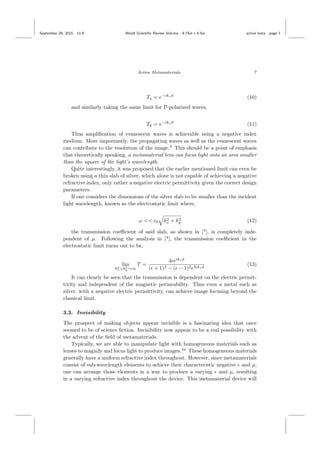 September 29, 2015 11:8 World Scientiﬁc Review Volume - 9.75in x 6.5in active˙meta page 7
Active Metamaterials 7
Ts = e−ikzd
(10)
and similarly taking the same limit for P-polarized waves,
Tp = e−ikzd
(11)
Thus ampliﬁcation of evanescent waves is achievable using a negative index
medium. More importantly, the propagating waves as well as the evanescent waves
can contribute to the resolution of the image.4
This should be a point of emphasis
that theoretically speaking, a metamaterial lens can focus light onto an area smaller
than the square of the light’s wavelength.
Quite interestingly, it was proposed that the earlier mentioned limit can even be
broken using a thin slab of silver, which alone is not capable of achieving a negative
refractive index, only rather a negative electric permittivity given the correct design
parameters.
If one considers the dimensions of the silver slab to be smaller than the incident
light wavelength, known as the electrostatic limit where,
ω << c0 k2
x + k2
y (12)
the transmission coeﬃcient of said slab, as shown in [4
], is completely inde-
pendent of µ. Following the analysis in [4
], the transmission coeﬃcient in the
electrostatic limit turns out to be,
lim
k2
x+k2
y→∞
T =
4 eikzd
( + 1)2 − ( − 1)2e2ikzd
(13)
It can clearly be seen that the transmission is dependent on the electric permit-
tivity and independent of the magnetic permeability. Thus even a metal such as
silver, with a negative electric permittivity, can achieve image focusing beyond the
classical limit.
3.3. Invisibility
The prospect of making objects appear invisible is a fascinating idea that once
seemed to be of science ﬁction. Invisibility now appear to be a real possibility with
the advent of the ﬁeld of metamaterials.
Typically, we are able to manipulate light with homogeneous materials such as
lenses to magnify and focus light to produce images.24
These homogeneous materials
generally have a uniform refractive index throughout. However, since metamaterials
consist of sub-wavelength elements to achieve their characteristic negative and µ,
one can arrange those elements in a way to produce a varying and µ, resulting
in a varying refractive index throughout the device. This metamaterial device will
 
