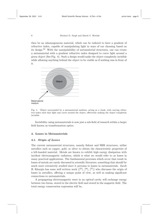 September 29, 2015 11:8 World Scientiﬁc Review Volume - 9.75in x 6.5in active˙meta page 8
8 Michael D. Singh and Marek S. Wartak
then be an inhomogeneous material, which can be tailored to have a gradient of
refractive index, capable of manipulating light in ways of our choosing based on
its design.24
With the manipulability of metamaterial structures, one can create
a metamaterial with a gradient refractive index designed to curve light around a
given object (See Fig. 4). Such a design would make the object completely invisible
while allowing anything behind the object to be visible as if nothing was in front of
it.
Fig. 4. Object surrounded by a metamaterial medium, acting as a cloak, with varying refrac-
tive index such that light rays curve around the object, eﬀectively making the object completely
invisible.
Invisibility using metamaterials is now just a sub-ﬁeld of research within a larger
ﬁeld known as transformation optics.
4. Losses in Metamaterials
4.1. Origin of Losses
The current metamaterial structures, namely ﬁshnet and SRR structures, utilize
metallics such as copper, gold, or silver to obtain the characteristic properties of
a left-handed material. Metals are known to exhibit high energy dissipation with
incident electromagnetic radiation, which is what we would refer to as losses in
many practical applications. The fundamental processes which occur that result in
losses of metals are rarely discussed in scientiﬁc literature; something that should be
much more extensively studied since it pertains to losses in metamaterials. Jacob
B. Khurgin has some well written work ([25
], [26
], [27
]) who discusses the origin of
losses in metallics, oﬀering a unique point of view, as well as making signiﬁcant
connections to metamaterials.
A propagating electromagnetic wave in an optical cavity will exchange energy
between two forms, stored in the electric ﬁeld and stored in the magnetic ﬁeld. The
total energy conservation expression will be,
 