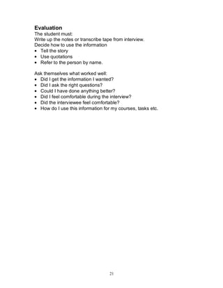 21
Evaluation
The student must:
Write up the notes or transcribe tape from interview.
Decide how to use the information
• Tell the story
• Use quotations
• Refer to the person by name.
Ask themselves what worked well:
• Did I get the information I wanted?
• Did I ask the right questions?
• Could I have done anything better?
• Did I feel comfortable during the interview?
• Did the interviewee feel comfortable?
• How do I use this information for my courses, tasks etc.
 