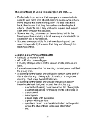 39
The advantages of using this approach are that……
Each student can work at their own pace – some students
need to take more time at each learning centre while others
move around the room more quickly. No one feels held
back, the class or that they themselves are holding back
others. Students can if they wish work in pairs and support
each other through the activities.
Several learning outcomes can be contained within the
learning centres enabling a lot of learning and material to be
covered in just a few classes.
Students are responsible for their own learning and can
select independently the order that they work through the
learning centres.
Designing a learning centre/poster
It should be made of card.
A1 or A2 size or even bigger.
For easy storage sheets that fit into an artists portfolio are
ideal.
Lamination ensures that the learning centres/posters will last
for a long time.
A learning centre/poster should ideally contain some sort of
visual stimulus e.g. photograph, picture from a magazine,
drawing, chart, map, booklet/leaflet etc.
A learning centre/poster should also include an activity
based worksheet designed around the stimulus e.g.
- a worksheet asking questions about the photograph
- a worksheet asking for missing words to be filled in
- a crossword
- an anagram
- a case study with questions
- a poem with questions
- questions based on a booklet attached to the poster
where the student has to look up information
- etc.
 