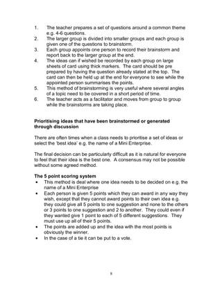 8
1. The teacher prepares a set of questions around a common theme
e.g. 4-6 questions.
2. The larger group is divided into smaller groups and each group is
given one of the questions to brainstorm.
3. Each group appoints one person to record their brainstorm and
report back to the larger group at the end.
4. The ideas can if wished be recorded by each group on large
sheets of card using thick markers. The card should be pre
prepared by having the question already stated at the top. The
card can then be held up at the end for everyone to see while the
appointed person summarises the points.
5. This method of brainstorming is very useful where several angles
of a topic need to be covered in a short period of time.
6. The teacher acts as a facilitator and moves from group to group
while the brainstorms are taking place.
Prioritising ideas that have been brainstormed or generated
through discussion
There are often times when a class needs to prioritise a set of ideas or
select the ‘best idea’ e.g. the name of a Mini Enterprise.
The final decision can be particularly difficult as it is natural for everyone
to feel that their idea is the best one. A consensus may not be possible
without some agreed method.
The 5 point scoring system
• This method is deal where one idea needs to be decided on e.g. the
name of a Mini Enterprise
• Each person is given 5 points which they can award in any way they
wish, except that they cannot award points to their own idea e.g.
they could give all 5 points to one suggestion and none to the others
or 3 points to one suggestion and 2 to another. They could even if
they wanted give 1 point to each of 5 different suggestions. They
must use up all of their 5 points.
• The points are added up and the idea with the most points is
obviously the winner.
• In the case of a tie it can be put to a vote.
 