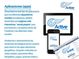 Aplicaciones (apps)
 Web, dispositivos, Facebook
Desarrollamos todo tipo de aplicaciones 
para los diferentes dispositivos
móviles (smartphones, tablets), 
desarrollos para páginas web
interactivas, “social plugins” para 
promociones y campañas dentro de 
Facebook y las diferentes redes 
sociales. 

Analizamos y aprovechamos las 
tendencias tecnológicas de los usuarios 
para incluir en las apps ubicaciones 
geográficas, compartir contenidos en 
redes sociales, aprovechar filtros 
fotográficos, juegos, acciones virales y 
 